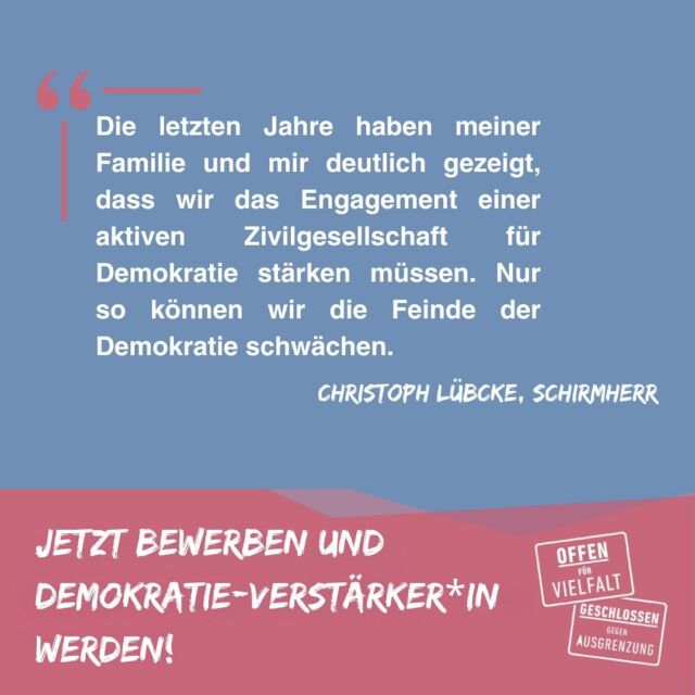 Christoph Lübcke wird Schirmherr unseres Wettbewerbs der „Demokratie-Verstärker*innen“! 📣

Der Bundestag wird vorgezogen neu gewählt – und die Einreichungsfrist für den größten Demokratie-Wettbewerb in NordOstHessen verlängert: Bis zum 15. Dezember können sich Einzelpersonen, Initiativen, Vereine oder Bildungsstätten, die auf ehrenamtlichem Engagement basieren, für Fördergeld aus dem Wettbewerb „Demokratie-Verstärker*innen“ bewerben. Insgesamt werden bis zu 10.000 Euro Förderung vergeben. Damit unterstützt wir Projekte, die Blickwinkeln Dialog, Austausch, Verständigung und Miteinander fördern. Kreativität sind dabei keine Grenzen gesetzt.

„Wir können mit großer Freude den Schirmherrn des Wettbewerbs vorstellen: Christoph Lübcke, der Sohn des ermordeten Regierungspräsidenten Dr. Walter Lübcke, wird als Schirmherr fungieren. Das ehrt unsere Demokratie-Initiative und motiviert uns gleichzeitig, stets weiter für demokratische Werte, Vielfalt und Demokratie einzutreten“, so unser Vorsitzender Michael Sasse.

„Offen für Vielfalt e.V. steht seit mehr als sechs Jahren für den Erhalt von demokratischen Werten ein. Mit ihrem Engagement für Vielfalt und Demokratie setzt die Initiative ein Zeichen für Austausch, Verständigung und Mitmenschlichkeit. Die letzten Jahre haben meiner Familie und mir deutlich gezeigt, dass wir das Engagement einer aktiven Zivilgesellschaft für Demokratie stärken müssen. Nur so können wir die Feinde der Demokratie schwächen“, ergänzt der Schirmherr Christoph Lübcke.

Wir freuen uns auf weitere Bewerbungen! #offenfürvielfalt #demokratie #wettbewerb #nordhessen #osthessen #vielfalt #bundestagswahl